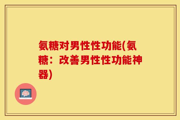 氨糖对男性性功能(氨糖：改善男性性功能神器)