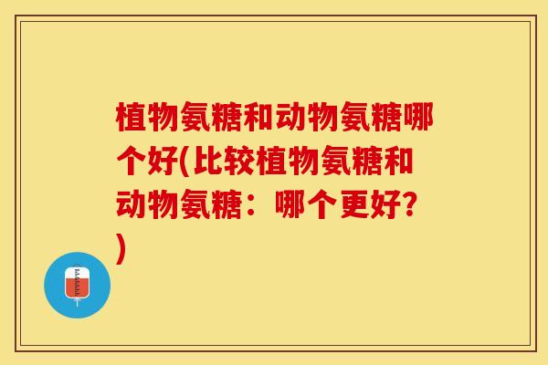 植物氨糖和动物氨糖哪个好(比较植物氨糖和动物氨糖：哪个更好？)