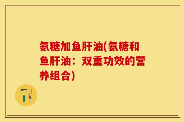 氨糖加鱼肝油(氨糖和鱼肝油：双重功效的营养组合)-第1张图片-关节保镖
