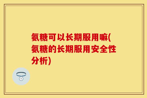 氨糖可以长期服用嘛(氨糖的长期服用安全性分析)