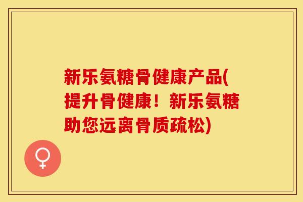 新乐氨糖骨健康产品(提升骨健康！新乐氨糖助您远离骨质疏松)