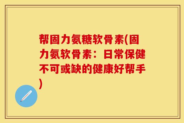 帮固力氨糖软骨素(固力氨软骨素：日常保健不可或缺的健康好帮手)