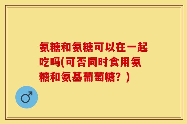 氨糖和氨糖可以在一起吃吗(可否同时食用氨糖和氨基葡萄糖?) 氨糖和氨糖可以在一起吃吗(可否同时食用氨糖和氨基葡萄糖?)