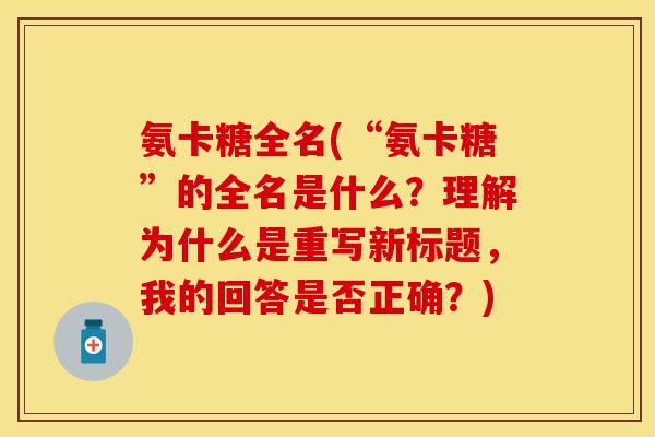 氨卡糖全名(“氨卡糖”的全名是什么?理解为什么是重写新标题,我的回答是否正确?) 氨卡糖全名(“氨卡糖”的全名是什么?理解为什么是重写新标题,我的回答是否正确?)