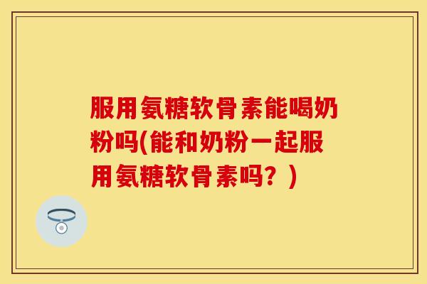 服用氨糖软骨素能喝奶粉吗(能和奶粉一起服用氨糖软骨素吗?) 服用氨糖软骨素能喝奶粉吗(能和奶粉一起服用氨糖软骨素吗?)