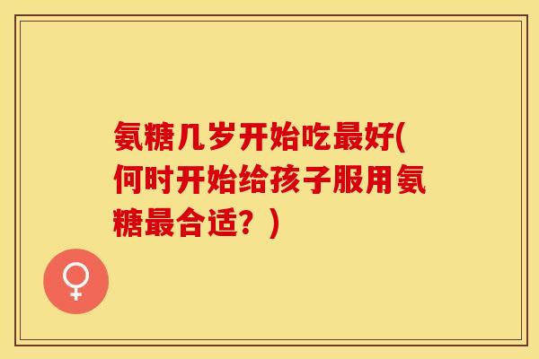 氨糖几岁开始吃最好(何时开始给孩子服用氨糖最合适?) 氨糖几岁开始吃最好(何时开始给孩子服用氨糖最合适?)