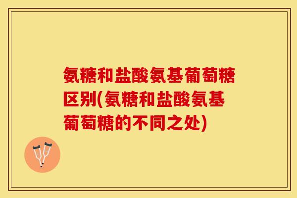 氨糖和盐酸氨基葡萄糖区别(氨糖和盐酸氨基葡萄糖的不同之处)