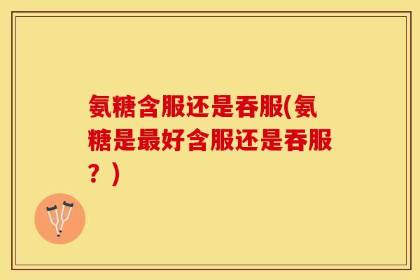 氨糖含服还是吞服(氨糖是最好含服还是吞服?) 氨糖含服还是吞服(氨糖是最好含服还是吞服?)