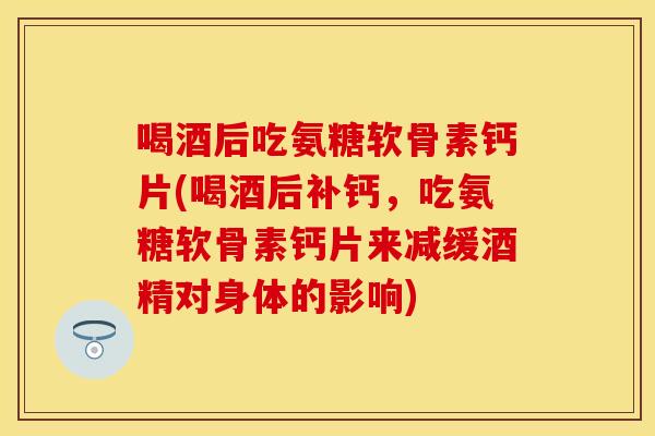 喝酒后吃氨糖软骨素钙片(喝酒后补钙，吃氨糖软骨素钙片来减缓酒精对身体的影响)
