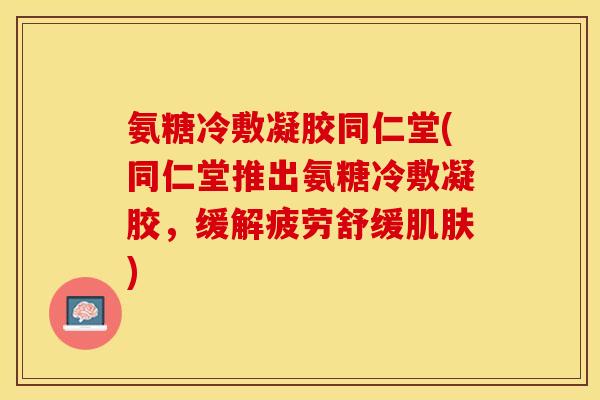 氨糖冷敷凝胶同仁堂(同仁堂推出氨糖冷敷凝胶，缓解疲劳舒缓肌肤)