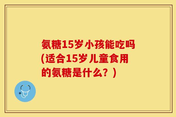 氨糖15岁小孩能吃吗(适合15岁儿童食用的氨糖是什么？)
