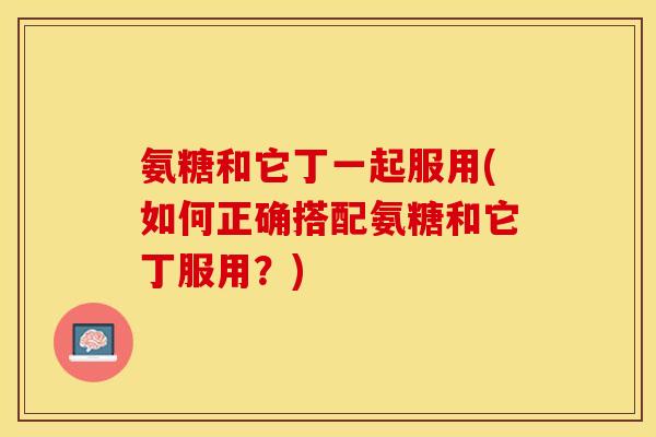 氨糖和它丁一起服用(如何正确搭配氨糖和它丁服用？)