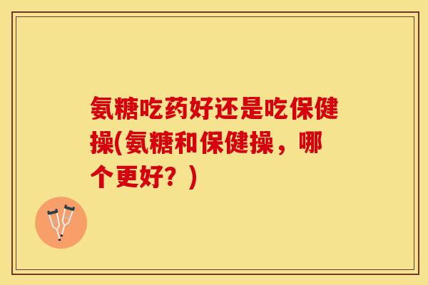 氨糖吃药好还是吃保健操(氨糖和保健操，哪个更好？)