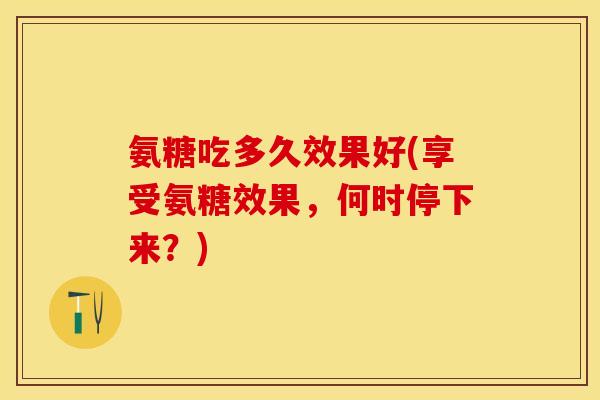 氨糖吃多久效果好(享受氨糖效果，何时停下来？)-第1张图片-关节保镖