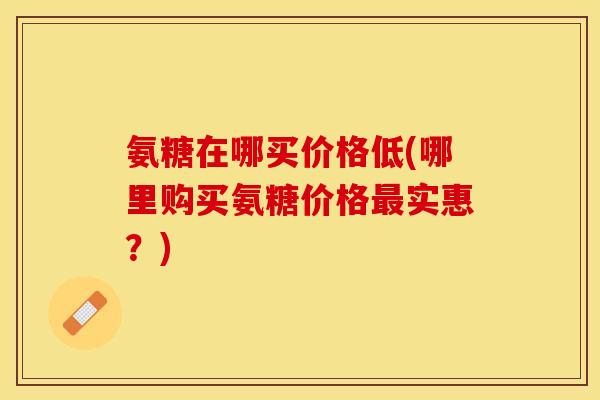 氨糖在哪买价格低(哪里购买氨糖价格最实惠？)-第1张图片-关节保镖