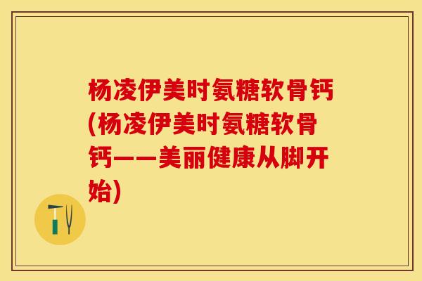 杨凌伊美时氨糖软骨钙(杨凌伊美时氨糖软骨钙——美丽健康从脚开始)