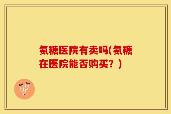 氨糖医院有卖吗(氨糖在医院能否购买？)