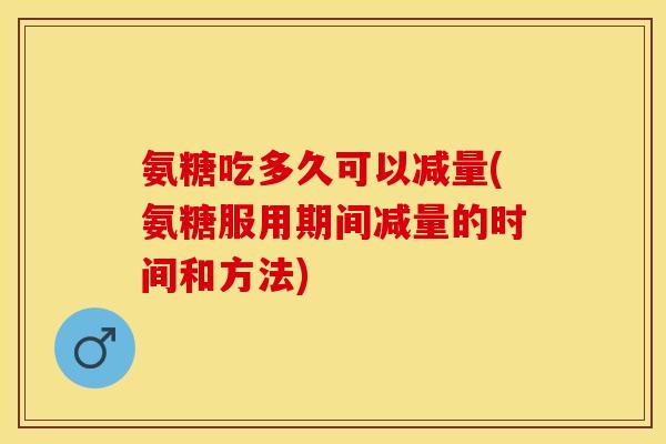 氨糖吃多久可以减量(氨糖服用期间减量的时间和方法)