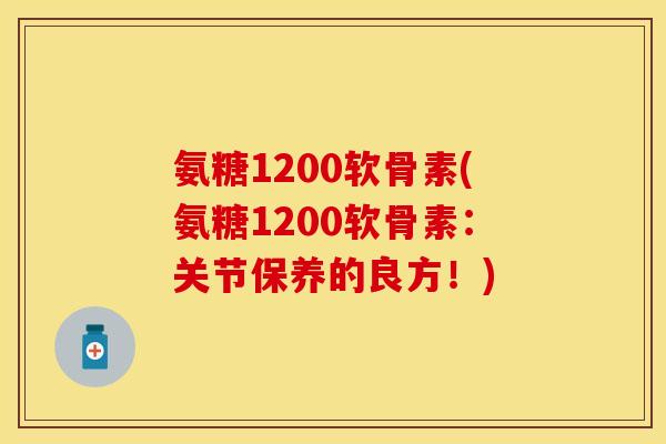 氨糖1200软骨素(氨糖1200软骨素：关节保养的良方！)-第1张图片-关节保镖