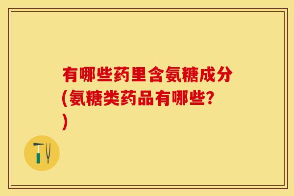 有哪些药里含氨糖成分(氨糖类药品有哪些？)