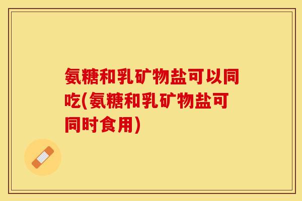 氨糖和乳矿物盐可以同吃(氨糖和乳矿物盐可同时食用)