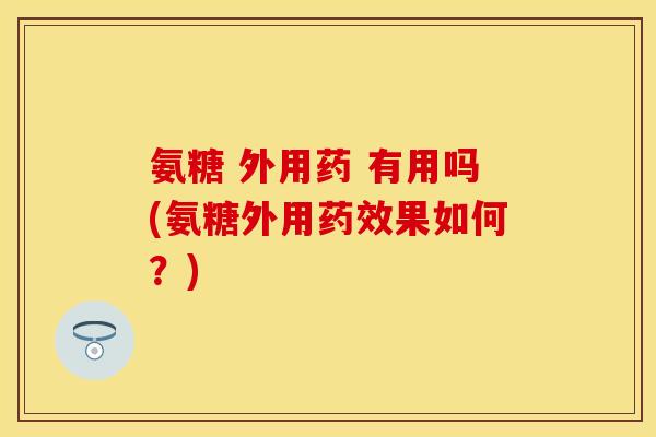 氨糖 外用药 有用吗(氨糖外用药效果如何？)