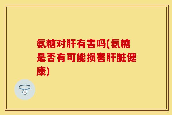氨糖对肝有害吗(氨糖是否有可能损害肝脏健康)