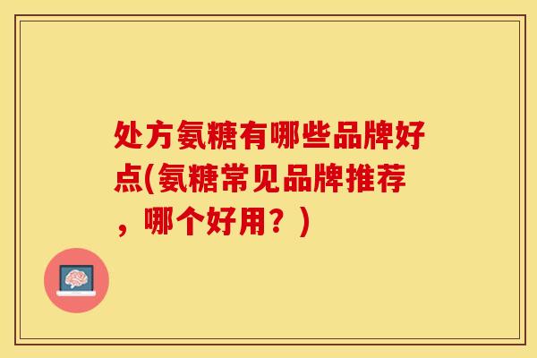 处方氨糖有哪些品牌好点(氨糖常见品牌推荐，哪个好用？)-第1张图片-关节保镖