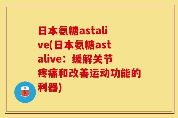 日本氨糖astalive(日本氨糖astalive：缓解关节疼痛和改善运动功能的利器)-第1张图片-关节保镖