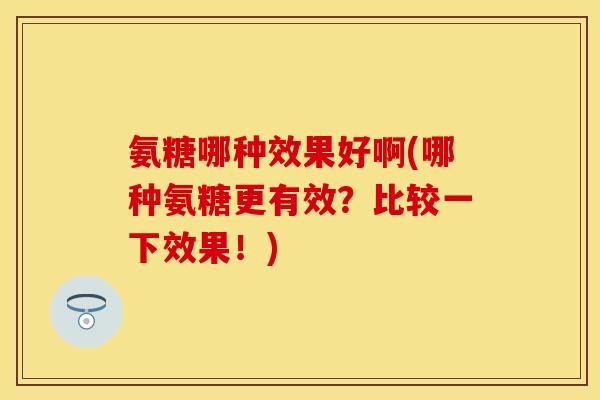 氨糖哪种效果好啊(哪种氨糖更有效？比较一下效果！)