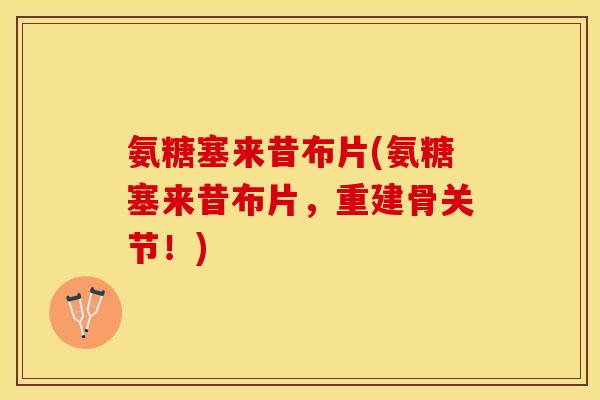氨糖塞来昔布片(氨糖塞来昔布片，重建骨关节！)