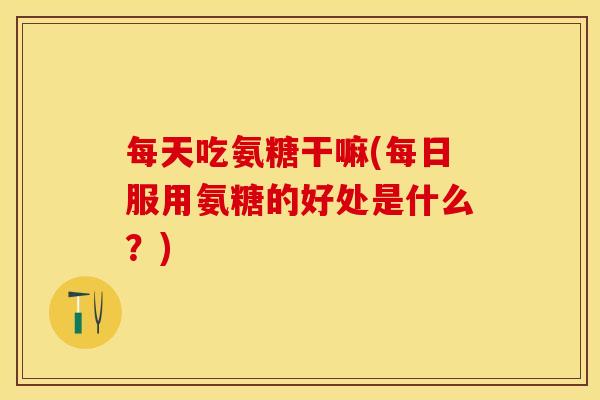 每天吃氨糖干嘛(每日服用氨糖的好处是什么？)