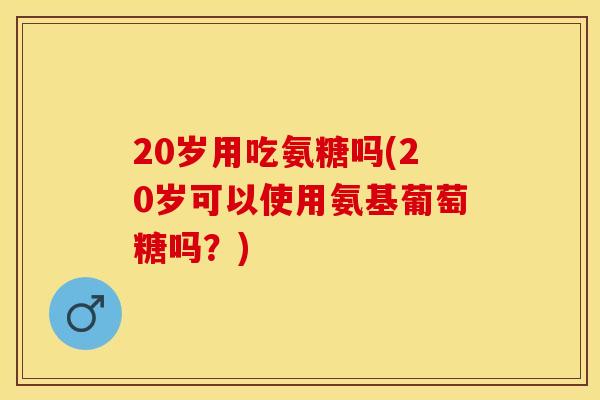 20岁用吃氨糖吗(20岁可以使用氨基葡萄糖吗？)