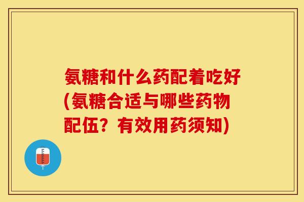氨糖和什么药配着吃好(氨糖合适与哪些药物配伍？有效用药须知)