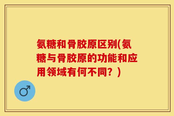 氨糖和骨胶原区别(氨糖与骨胶原的功能和应用领域有何不同？)