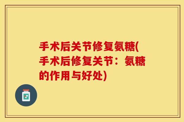 手术后关节修复氨糖(手术后修复关节：氨糖的作用与好处)