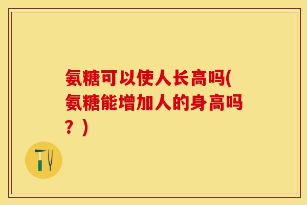 氨糖可以使人长高吗(氨糖能增加人的身高吗？)-第1张图片-关节保镖