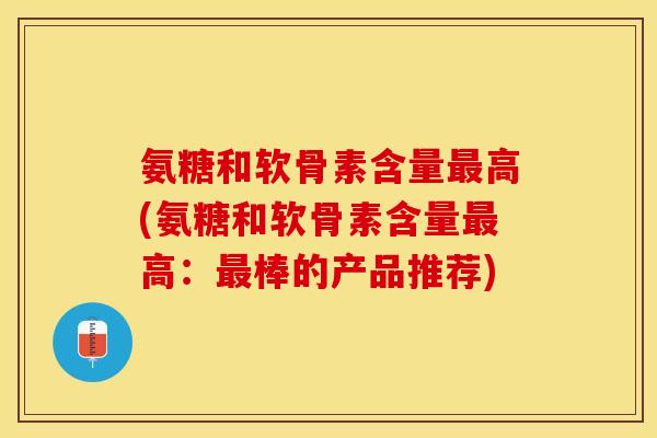 氨糖和软骨素含量最高(氨糖和软骨素含量最高：最棒的产品推荐)-第1张图片-关节保镖