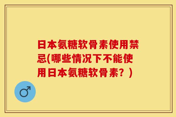 日本氨糖软骨素使用禁忌(哪些情况下不能使用日本氨糖软骨素？)-第1张图片-关节保镖
