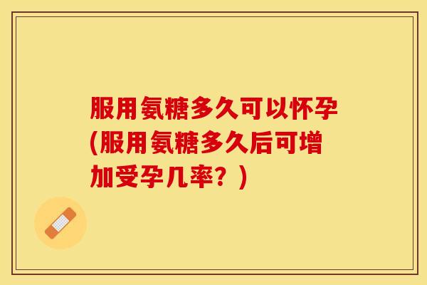 服用氨糖多久可以怀孕(服用氨糖多久后可增加受孕几率？)