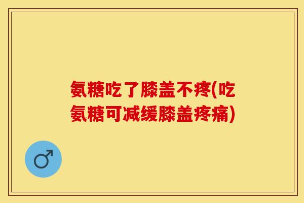 氨糖吃了膝盖不疼(吃氨糖可减缓膝盖疼痛)-第1张图片-关节保镖