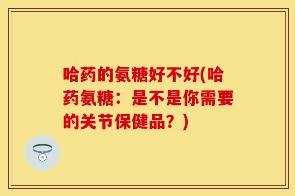 哈药的氨糖好不好(哈药氨糖：是不是你需要的关节保健品？)