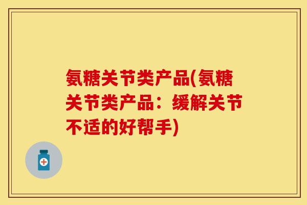 氨糖关节类产品(氨糖关节类产品：缓解关节不适的好帮手)-第1张图片-关节保镖