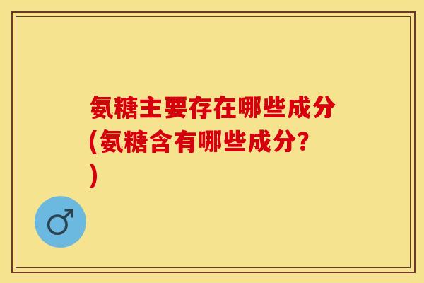 氨糖主要存在哪些成分(氨糖含有哪些成分？)-第1张图片-关节保镖