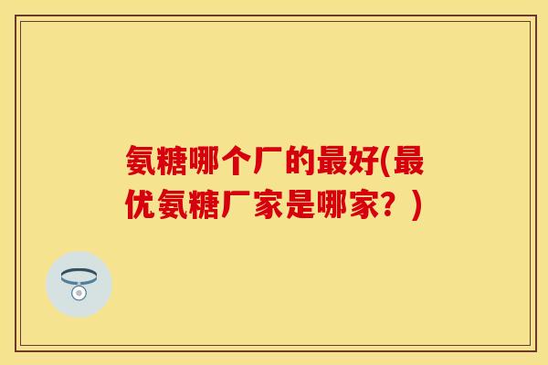 氨糖哪个厂的最好(最优氨糖厂家是哪家？)-第1张图片-关节保镖