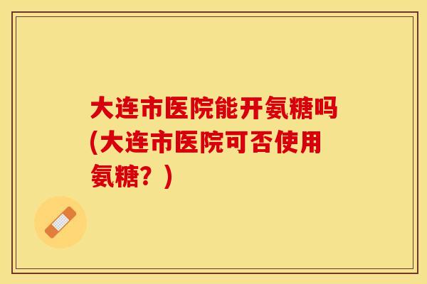 大连市医院能开氨糖吗(大连市医院可否使用氨糖？)-第1张图片-关节保镖