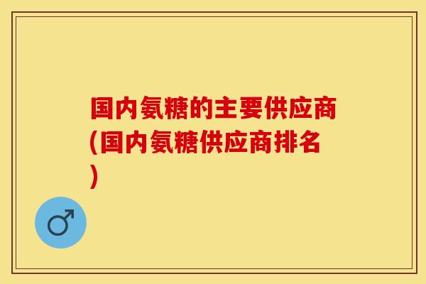 国内氨糖的主要供应商(国内氨糖供应商排名)-第1张图片-关节保镖