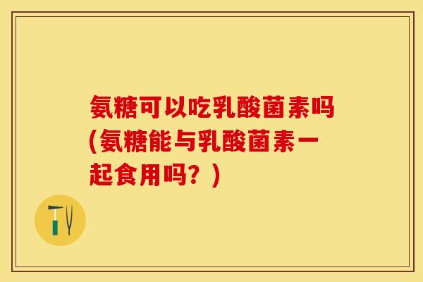 氨糖可以吃乳酸菌素吗(氨糖能与乳酸菌素一起食用吗？)-第1张图片-关节保镖