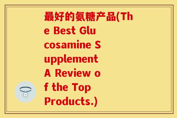 最好的氨糖产品(The Best Glucosamine Supplement A Review of the Top Products.)-第1张图片-关节保镖
