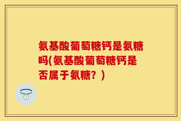 氨基酸葡萄糖钙是氨糖吗(氨基酸葡萄糖钙是否属于氨糖？)-第1张图片-关节保镖